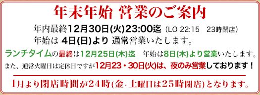年内は12/30日(火)23時まで、年始は4日より営業いたします。ランチタイムは12/25迄、年始は8日より営業となります。12/23(火)12/30(火)は夜のみ営業いたします。来年1月より閉店時間が24時迄(金・土曜日のみ25時閉店)と変更されます